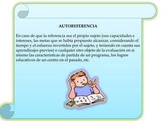 AUTOREFERENCIA

En caso de que la referencia sea el propio sujeto (sus capacidades e
intereses, las metas que se había propuesto alcanzar, considerando el
tiempo y el esfuerzo invertidos por el sujeto, y teniendo en cuenta sus
aprendizajes previos) o cualquier otro objeto de la evaluación en si
mismo las características de partida de un programa, los logros
educativos de un centro en el pasado, etc.
 