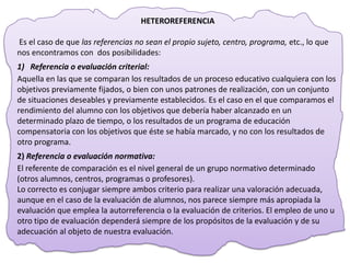 HETEROREFERENCIA

Es el caso de que las referencias no sean el propio sujeto, centro, programa, etc., lo que
nos encontramos con dos posibilidades:
1) Referencia o evaluación criterial:
Aquella en las que se comparan los resultados de un proceso educativo cualquiera con los
objetivos previamente fijados, o bien con unos patrones de realización, con un conjunto
de situaciones deseables y previamente establecidos. Es el caso en el que comparamos el
rendimiento del alumno con los objetivos que debería haber alcanzado en un
determinado plazo de tiempo, o los resultados de un programa de educación
compensatoria con los objetivos que éste se había marcado, y no con los resultados de
otro programa.
2) Referencia o evaluación normativa:
El referente de comparación es el nivel general de un grupo normativo determinado
(otros alumnos, centros, programas o profesores).
Lo correcto es conjugar siempre ambos criterio para realizar una valoración adecuada,
aunque en el caso de la evaluación de alumnos, nos parece siempre más apropiada la
evaluación que emplea la autorreferencia o la evaluación de criterios. El empleo de uno u
otro tipo de evaluación dependerá siempre de los propósitos de la evaluación y de su
adecuación al objeto de nuestra evaluación.
 