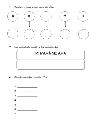 III. Escribe cada vocal en manuscrita. (5p)
IV. Lee la siguiente oración y transcríbela. (2p)
V. Dictado: escucha y escribe. (7p)
1. ________________
2. ________________
3. ________________
4. ________________
5. ________________
6. ________________
7. ________________
a e i o u
MI MAMÁ ME AMA
 
