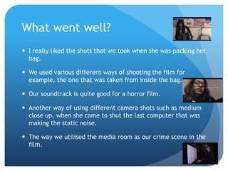 What went well?
 I really liked the shots that we took when she was packing her
bag.
 We used various different ways of shooting the film for
example, the one that was taken from inside the bag.
 Our soundtrack is quite good for a horror film.
 Another way of using different camera shots such as medium
close up, when she came to shut the last computer that was
making the static noise.
 The way we utilised the media room as our crime scene in the
film.
 