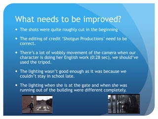 What needs to be improved?
 The shots were quite roughly cut in the beginning
 The editing of credit ‘Shotgun Productions’ need to be
correct.
 There’s a lot of wobbly movement of the camera when our
character is doing her English work (0:28 sec), we should’ve
used the tripod.
 The lighting wasn’t good enough as it was because we
couldn’t stay in school late.
 The lighting when she is at the gate and when she was
running out of the building were different completely.
 