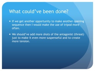 What could’ve been done?
 If we get another opportunity to make another opening
sequence then I would make the use of tripod more
often.
 We should’ve add more shots of the antagonist (threat)
just to make it even more suspenseful and to create
more tension.
 