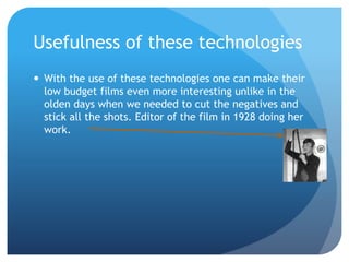 Usefulness of these technologies
 With the use of these technologies one can make their
low budget films even more interesting unlike in the
olden days when we needed to cut the negatives and
stick all the shots. Editor of the film in 1928 doing her
work.
 