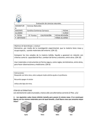 ITEM DE ALTERNATIVAS
Lee atentamente cada enunciado y marca sólo una alternativa correcta (2 Ptos. c/u)
1.- Los siguientes cubos tienen distinto tamaño pero poseen la misma masa. Si se construyen
figuras con los mismos materiales pero de igual tamaño, ¿Cuál figura crees que presenta mayor
masa?
Objetivos de Aprendizajes a evaluar:
Demostrar, por medio de la investigación experimental, que la materia tiene masa y
ocupa espacio, usando materiales del entorno. (OA 12)
Comparar los tres estados de la materia (sólido, líquido y gaseoso) en relación con
criterios como la capacidad de fluir, cambiar de forma y volumen, entre otros. (OA 10)
Usar materiales e instrumentos en forma segura, como reglas, termómetros, entre otros,
para hacer observaciones y mediciones. (OA d)
Evaluación de ciencias naturales.
ASIGNATUR
A
Ciencias Naturales
DOCENTE Carolina Contreras Carrasco. FECHA
ALUMNO CURSO
P. TOTAL 37 Puntos CALIFICACIÓN FECHA REVISIÓN
P. OBTENIDO FIRMA ALUMNO
Instrucciones:
Responde con letra clara, ante cualquier duda solicita ayuda a la profesora.
Recuerda apagar el celular
Utiliza sólo lápiz de mina.
 