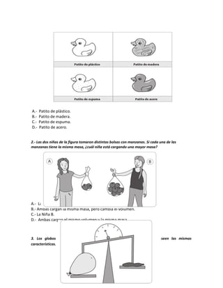 A.- Patito de plástico.
B.- Patito de madera.
C.- Patito de espuma.
D.- Patito de acero.
2.- Las dos niñas de la figura tomaron distintas bolsas con manzanas. Si cada una de las
manzanas tiene la misma masa, ¿cuál niña está cargando una mayor masa?
A.- La Niña A.
B.- Ambas cargan la misma masa, pero cambia el volumen.
C.- La Niña B.
D.- Ambas cargan el mismo volumen y la misma masa.
3. Los globos que se encuentran en ambos brazos de la balanza poseen las mismas
características. Al observar el globo inflado con aire, podemos decir que:
 