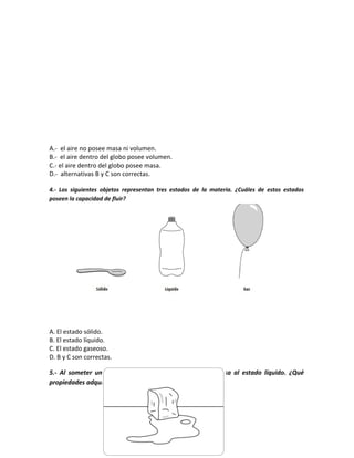 A.- el aire no posee masa ni volumen.
B.- el aire dentro del globo posee volumen.
C.- el aire dentro del globo posee masa.
D.- alternativas B y C son correctas.
4.- Los siguientes objetos representan tres estados de la materia. ¿Cuáles de estos estados
poseen la capacidad de fluir?
A. El estado sólido.
B. El estado líquido.
C. El estado gaseoso.
D. B y C son correctas.
5.- Al someter un hielo al calor del sol, el agua sólida pasa al estado líquido. ¿Qué
propiedades adquiere el agua en este último estado?
 