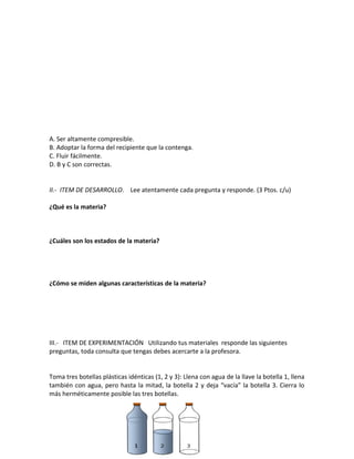 A. Ser altamente compresible.
B. Adoptar la forma del recipiente que la contenga.
C. Fluir fácilmente.
D. B y C son correctas.
II.- ITEM DE DESARROLLO. Lee atentamente cada pregunta y responde. (3 Ptos. c/u)
¿Qué es la materia?
¿Cuáles son los estados de la materia?
¿Cómo se miden algunas características de la materia?
III.- ITEM DE EXPERIMENTACIÓN Utilizando tus materiales responde las siguientes
preguntas, toda consulta que tengas debes acercarte a la profesora.
Toma tres botellas plásticas idénticas (1, 2 y 3): Llena con agua de la llave la botella 1, llena
también con agua, pero hasta la mitad, la botella 2 y deja “vacía” la botella 3. Cierra lo
más herméticamente posible las tres botellas.
 