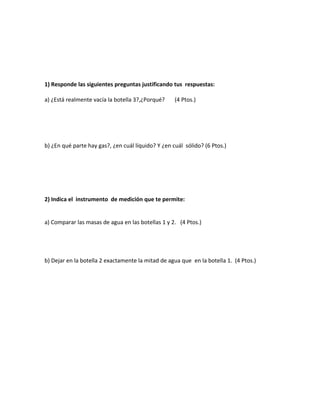 1) Responde las siguientes preguntas justificando tus respuestas:
a) ¿Está realmente vacía la botella 3?,¿Porqué? (4 Ptos.)
b) ¿En qué parte hay gas?, ¿en cuál líquido? Y ¿en cuál sólido? (6 Ptos.)
2) Indica el instrumento de medición que te permite:
a) Comparar las masas de agua en las botellas 1 y 2. (4 Ptos.)
b) Dejar en la botella 2 exactamente la mitad de agua que en la botella 1. (4 Ptos.)
 