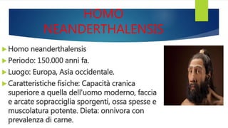 HOMO
NEANDERTHALENSIS
 Homo neanderthalensis
 Periodo: 150.000 anni fa.
 Luogo: Europa, Asia occidentale.
 Caratteristiche fisiche: Capacità cranica
superiore a quella dell’uomo moderno, faccia
e arcate sopracciglia sporgenti, ossa spesse e
muscolatura potente. Dieta: onnivora con
prevalenza di carne.
 
