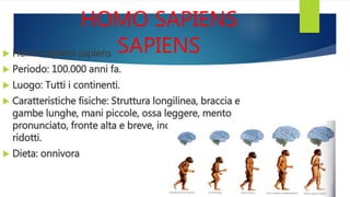 HOMO SAPIENS
SAPIENS Homo sapiens sapiens
 Periodo: 100.000 anni fa.
 Luogo: Tutti i continenti.
 Caratteristiche fisiche: Struttura longilinea, braccia e
gambe lunghe, mani piccole, ossa leggere, mento
pronunciato, fronte alta e breve, incisivi e molari
ridotti.
 Dieta: onnivora
 