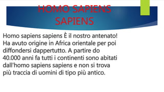 HOMO SAPIENS
SAPIENS
Homo sapiens sapiens È il nostro antenato!
Ha avuto origine in Africa orientale per poi
diffondersi dappertutto. A partire do
40.000 anni fa tutti i continenti sono abitati
dall’homo sapiens sapiens e non si trova
più traccia di uomini di tipo più antico.
 