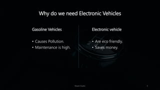 Why do we need Electronic Vehicles
Gasoline Vehicles
• Causes Pollution.
• Maintenance is high.
Electronic vehicle
• Are eco friendly.
• Saves money.
Nayan Gupta 3
 
