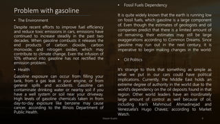 Problem with gasoline
• The Environment
Despite recent efforts to improve fuel efficiency
and reduce toxic emissions in cars, emissions have
continued to increase steadily in the past two
decades. When gasoline combusts it releases the
end products of carbon dioxide, carbon
monoxide, and nitrogen oxides, which may
contribute to climate change. Even the infusion of
10% ethanol into gasoline has not rectified the
emission problem.
• Health
Gasoline exposure can occur from filling your
tank, from a gas leak in your engine, or from
general spills and accidents. Gasoline can
contaminate drinking water or nearby soil if you
have a well system or soil near your driveway.
High levels of gasoline chemicals taken in from
day-to-day exposure like benzene may cause
cancer, according to the Illinois Department of
Public Health.
Nayan Gupta 4
• Fossil Fuels Dependency
It is quite widely known that the earth is running low
on fossil fuels, which gasoline is a large component
of. Even though the estimates of geologists and oil
companies predict that there is a limited amount of
oil remaining, their estimates may still be large
exaggerations according to Common Dreams. Since
gasoline may run out in the next century, it is
imperative to begin making changes in the world.
• Oil Politics
It's strange to think that something as simple as
what we put in our cars could have political
implications. Currently, the Middle East holds an
extreme degree of authority in the world due to the
world's dependency on the oil deposits found in that
region. Other world leaders have an inordinately
large amount of control as well because of oil,
including Iran's Mahmoud Ahmadinejad and
Venezuela's Hugo Chavez, according to Market
Watch.
 