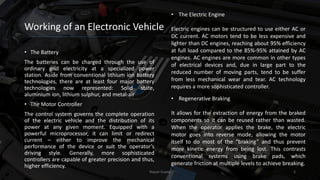 Working of an Electronic Vehicle
• The Battery
The batteries can be charged through the use of
ordinary grid electricity at a specialized power
station. Aside from conventional lithium ion battery
technologies, there are at least four major battery
technologies now represented: Solid state,
aluminium ion, lithium sulphur, and metal-air
• The Motor Controller
The control system governs the complete operation
of the electric vehicle and the distribution of its
power at any given moment. Equipped with a
powerful microprocessor, it can limit or redirect
current – either to improve the mechanical
performance of the device or suit the operator’s
driving style. Generally, more sophisticated
controllers are capable of greater precision and thus,
higher efficiency.
Nayan Gupta 5
• Regenerative Braking
It allows for the extraction of energy from the braked
components so it can be reused rather than wasted.
When the operator applies the brake, the electric
motor goes into reverse mode, allowing the motor
itself to do most of the “braking” and thus prevent
more kinetic energy from being lost. This contrasts
conventional systems using brake pads, which
generate friction at multiple levels to achieve breaking.
• The Electric Engine
Electric engines can be structured to use either AC or
DC current. AC motors tend to be less expensive and
lighter than DC engines, reaching about 95% efficiency
at full load compared to the 85%-95% attained by AC
engines. AC engines are more common in other types
of electrical devices and, due in large part to the
reduced number of moving parts, tend to be suffer
from less mechanical wear and tear. AC technology
requires a more sophisticated controller.
 