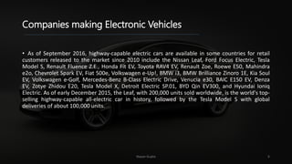 Companies making Electronic Vehicles
• As of September 2016, highway-capable electric cars are available in some countries for retail
customers released to the market since 2010 include the Nissan Leaf, Ford Focus Electric, Tesla
Model S, Renault Fluence Z.E., Honda Fit EV, Toyota RAV4 EV, Renault Zoe, Roewe E50, Mahindra
e2o, Chevrolet Spark EV, Fiat 500e, Volkswagen e-Up!, BMW i3, BMW Brilliance Zinoro 1E, Kia Soul
EV, Volkswagen e-Golf, Mercedes-Benz B-Class Electric Drive, Venucia e30, BAIC E150 EV, Denza
EV, Zotye Zhidou E20, Tesla Model X, Detroit Electric SP.01, BYD Qin EV300, and Hyundai Ioniq
Electric. As of early December 2015, the Leaf, with 200,000 units sold worldwide, is the world's top-
selling highway-capable all-electric car in history, followed by the Tesla Model S with global
deliveries of about 100,000 units.
Nayan Gupta 6
 