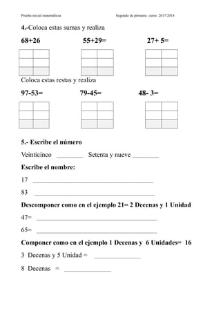 Prueba inicial matemáticas Segundo de primaria curso 2017/2018
4.-Coloca estas sumas y realiza
68+26 55+29= 27+ 5=
Coloca estas restas y realiza
97-53= 79-45= 48- 3=
5.- Escribe el número
Veinticinco ____________ Setenta y nueve ____________
Escribe el nombre:
17 ______________________________________________________
83 ______________________________________________________
Descomponer como en el ejemplo 21= 2 Decenas y 1 Unidad
47= ______________________________________________________
65= ______________________________________________________
Componer como en el ejemplo 1 Decenas y 6 Unidades= 16
3 Decenas y 5 Unidad = _____________________
8 Decenas = _____________________