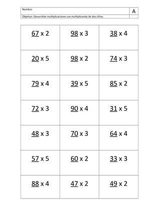 Nombre:
A
Objetivo: Desarrollar multiplicaciones con multiplicando de dos cifras.
67 x 2 98 x 3 38 x 4
20 x 5 98 x 2 74 x 3
79 x 4 39 x 5 85 x 2
72 x 3 90 x 4 31 x 5
48 x 3 70 x 3 64 x 4
57 x 5 60 x 2 33 x 3
88 x 4 47 x 2 49 x 2
 