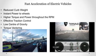 Fast Acceleration of Electric Vehicles
• Reduced Curb Weight
• Instant Power to wheels
• Higher Torque and Power throughout the RPM
• Effective Traction Control
• Low Centre of Gravity
• Torque Vectoring
 