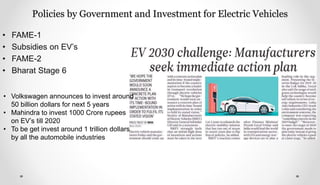 Policies by Government and Investment for Electric Vehicles
• FAME-1
• Subsidies on EV’s
• FAME-2
• Bharat Stage 6
• Volkswagen announces to invest around
50 billion dollars for next 5 years
• Mahindra to invest 1000 Crore rupees
on EV’s till 2020
• To be get invest around 1 trillion dollars
by all the automobile industries
 