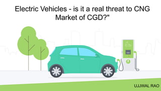 Electric Vehicles - is it a real threat to CNG
Market of CGD?"
UJJWAL RAO
 