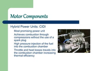 Motor Components
Hybrid Power Units: CIDI
Most promising power unit
Achieves combustion through
compressions without the use of a
spark plug
High pressure injection of the fuel
into the combustion chamber
Throttle and heat losses travels into
the combustion chamber increasing
thermal efficiency
 