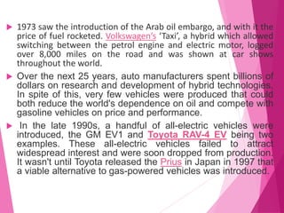  1973 saw the introduction of the Arab oil embargo, and with it the
price of fuel rocketed. Volkswagen’s ‘Taxi’, a hybrid which allowed
switching between the petrol engine and electric motor, logged
over 8,000 miles on the road and was shown at car shows
throughout the world.
 Over the next 25 years, auto manufacturers spent billions of
dollars on research and development of hybrid technologies.
In spite of this, very few vehicles were produced that could
both reduce the world's dependence on oil and compete with
gasoline vehicles on price and performance.
 In the late 1990s, a handful of all-electric vehicles were
introduced, the GM EV1 and Toyota RAV-4 EV being two
examples. These all-electric vehicles failed to attract
widespread interest and were soon dropped from production.
It wasn't until Toyota released the Prius in Japan in 1997 that
a viable alternative to gas-powered vehicles was introduced.
 