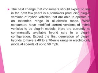  The next change that consumers should expect to see
in the next few years is automakers producing plug-in
versions of hybrid vehicles that are able to operate at
an extended range in all-electric mode. While
consumers have modified current versions of hybrid
vehicles to be plug-in models, there are currently no
commercially available hybrid cars in a plug-in
configuration. Expect the first generation of plug-in
hybrids to have a 40 to a 70-mile range in electric-only
mode at speeds of up to 50 mph.
 