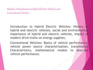 Module-1:Introduction to Hybrid Electric Vehicles and
Conventional Vehicles
Introduction to Hybrid Electric Vehicles: History of
hybrid and electric vehicles, social and environmental
importance of hybrid and electric vehicles, impact of
modern drive-trains on energy supplies;
Conventional Vehicles: Basics of vehicle performance,
vehicle power source characterization, transmission
Characteristics, mathematical models to describe
vehicle performance.
 