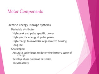 Motor Components
Electric Energy Storage Systems
Desirable attributes:
High-peak and pulse specific power
High specific energy at pulse power
High charge to maximize regenerative braking
Long life
Challenges:
Accurate techniques to determine battery state of
charge
Develop abuse-tolerant batteries
Recycleability
 