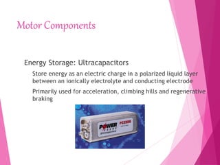 Motor Components
Energy Storage: Ultracapacitors
Store energy as an electric charge in a polarized liquid layer
between an ionically electrolyte and conducting electrode
Primarily used for acceleration, climbing hills and regenerative
braking
 