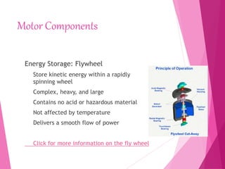 Motor Components
Energy Storage: Flywheel
Store kinetic energy within a rapidly
spinning wheel
Complex, heavy, and large
Contains no acid or hazardous material
Not affected by temperature
Delivers a smooth flow of power
Click for more information on the fly wheel
 