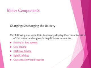 Motor Components
Charging/Discharging the Battery
The following are some links to visually display the characteristics
of the motor and engine during different scenarios
 Driving at low speeds
 City driving
 Highway driving
 Uphill driving
 Coasting/Slowing/Stopping
 
