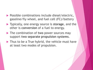  Possible combinations include diesel/electric,
gasoline/fly wheel, and fuel cell (FC)/battery
 Typically, one energy source is storage, and the
other is conversion of a fuel to energy.
 The combination of two power sources may
support two separate propulsion systems.
 Thus to be a True hybrid, the vehicle must have
at least two modes of propulsion.
 