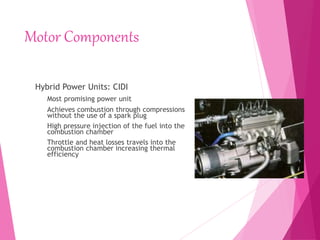 Motor Components
Hybrid Power Units: CIDI
Most promising power unit
Achieves combustion through compressions
without the use of a spark plug
High pressure injection of the fuel into the
combustion chamber
Throttle and heat losses travels into the
combustion chamber increasing thermal
efficiency
 