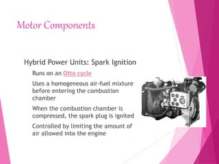 Motor Components
Hybrid Power Units: Spark Ignition
Runs on an Otto cycle
Uses a homogeneous air-fuel mixture
before entering the combustion
chamber
When the combustion chamber is
compressed, the spark plug is ignited
Controlled by limiting the amount of
air allowed into the engine
 