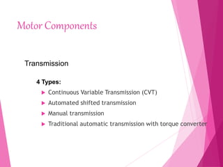 Motor Components
 Continuous Variable Transmission (CVT)
 Automated shifted transmission
 Manual transmission
 Traditional automatic transmission with torque converter
Transmission
4 Types:
 