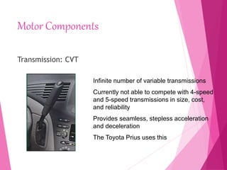 Motor Components
Transmission: CVT
Infinite number of variable transmissions
Currently not able to compete with 4-speed
and 5-speed transmissions in size, cost,
and reliability
Provides seamless, stepless acceleration
and deceleration
The Toyota Prius uses this
 