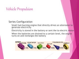 Vehicle Propulsion
Series Configuration
Small fuel-burning engine that directly drives an alternator to
generate electricity
Electricity is stored in the battery or sent the to electric motor
When the batteries are drained to a certain level, the engine
turns on and recharges the battery
 