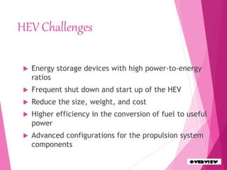 HEV Challenges
 Energy storage devices with high power-to-energy
ratios
 Frequent shut down and start up of the HEV
 Reduce the size, weight, and cost
 Higher efficiency in the conversion of fuel to useful
power
 Advanced configurations for the propulsion system
components
 