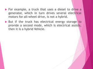  For example, a truck that uses a diesel to drive a
generator, which in turn drives several electrical
motors for all-wheel drive, is not a hybrid.
 But if the truck has electrical energy storage to
provide a second mode, which is electrical assists,
then it is a hybrid Vehicle.
 