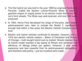  The first hybrid car was built in the year 1899 by engineer Ferdinand
Porsche. Called the System Lohner-Porsche Mixte, it used a
gasoline engine to supply power to an electric motor that drove the
car's front wheels. The Mixte was well-received, and over 300 were
produced.
 In 1904, Henry Ford developed his range of low-price, light weight
petrol-powered cars, later to include the Model T, significantly
enough that within a few years the Electric Vehicle Company went
bust.
 Electric and hybrid vehicles continued to develop, however, and in
1916 two electric vehicle makers – Baker of Cleveland and Woods
of Chicago – both bought hybrid cars to market. Woods claimed that
its hybrid model reached a top speed of 35mph and achieved fuel
efficiency of 48mpg (miles per gallon). However, it was more
expensive and less powerful than its petrol-powered competition,
and therefore sold poorly – just six hundred were made.
 