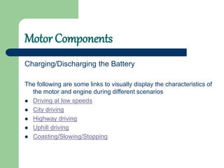 Motor Components
Charging/Discharging the Battery
The following are some links to visually display the characteristics of
the motor and engine during different scenarios
 Driving at low speeds
 City driving
 Highway driving
 Uphill driving
 Coasting/Slowing/Stopping
 