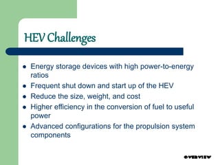 HEV Challenges
 Energy storage devices with high power-to-energy
ratios
 Frequent shut down and start up of the HEV
 Reduce the size, weight, and cost
 Higher efficiency in the conversion of fuel to useful
power
 Advanced configurations for the propulsion system
components
 