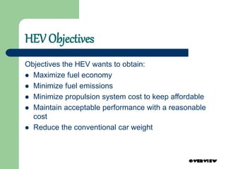 HEV Objectives
Objectives the HEV wants to obtain:
 Maximize fuel economy
 Minimize fuel emissions
 Minimize propulsion system cost to keep affordable
 Maintain acceptable performance with a reasonable
cost
 Reduce the conventional car weight
 