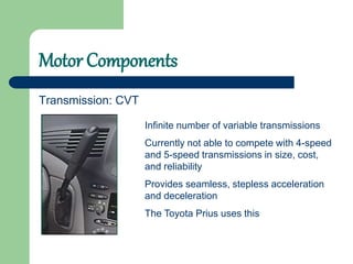 Motor Components
Transmission: CVT
Infinite number of variable transmissions
Currently not able to compete with 4-speed
and 5-speed transmissions in size, cost,
and reliability
Provides seamless, stepless acceleration
and deceleration
The Toyota Prius uses this
 