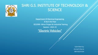 SHRI G.S. INSTITUTE OF TECHNOLOGY &
SCIENCE
Department Of Electrical Engineering
B.Tech IIIrd Year
EE32999- Minor Project & Industrial Training
Session : 2022-23
“Electric Vehicles”
Submitted by:
Avinash bharve
0801EE201024
 