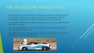 FUEL CELL ELECTRIC VEHICLE (FCEVS)
 Fuel Cell Electric Vehicles (FCEVs), also known as fuel cell vehicles (FCVs) or
Zero Emission Vehicle, are types of electric cars that employ ‘fuel cell
technology’ to generate the electricity required to run the vehicle.
 In this type of vehicles, the chemical energy of the fuel is converted directly
into electric energy.
 The working principle of a ‘fuel cell’ electric car is different compared to
that of a ‘plug-in’ electric car.
 This types of electric cars is because it generates the electricity required to
run this vehicle on the vehicle itself
 