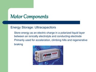 Motor Components
Energy Storage: Ultracapacitors
Store energy as an electric charge in a polarized liquid layer
between an ionically electrolyte and conducting electrode
Primarily used for acceleration, climbing hills and regenerative
braking
 