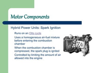Motor Components
Hybrid Power Units: Spark Ignition
Runs on an Otto cycle
Uses a homogeneous air-fuel mixture
before entering the combustion
chamber
When the combustion chamber is
compressed, the spark plug is ignited
Controlled by limiting the amount of air
allowed into the engine
 