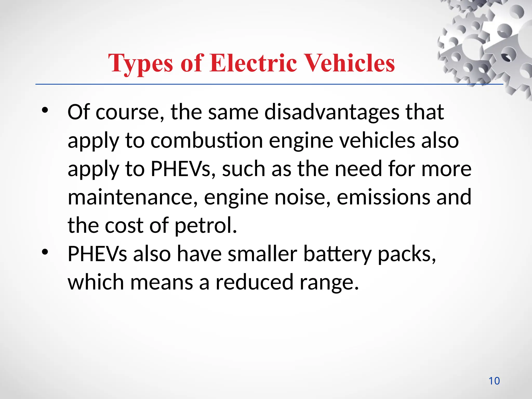 Types of Electric Vehicles
• Of course, the same disadvantages that
apply to combustion engine vehicles also
apply to PHEVs, such as the need for more
maintenance, engine noise, emissions and
the cost of petrol.
• PHEVs also have smaller battery packs,
which means a reduced range.
10
 